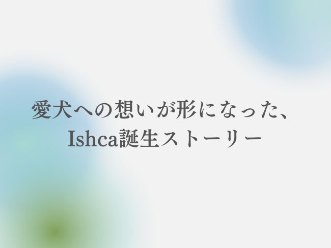 愛犬への想いが形になった、Ishca誕生ストーリー